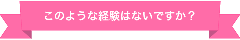 このような経験はないですか？