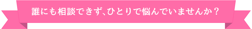 誰にも相談できず、ひとりで悩んでいませんか?