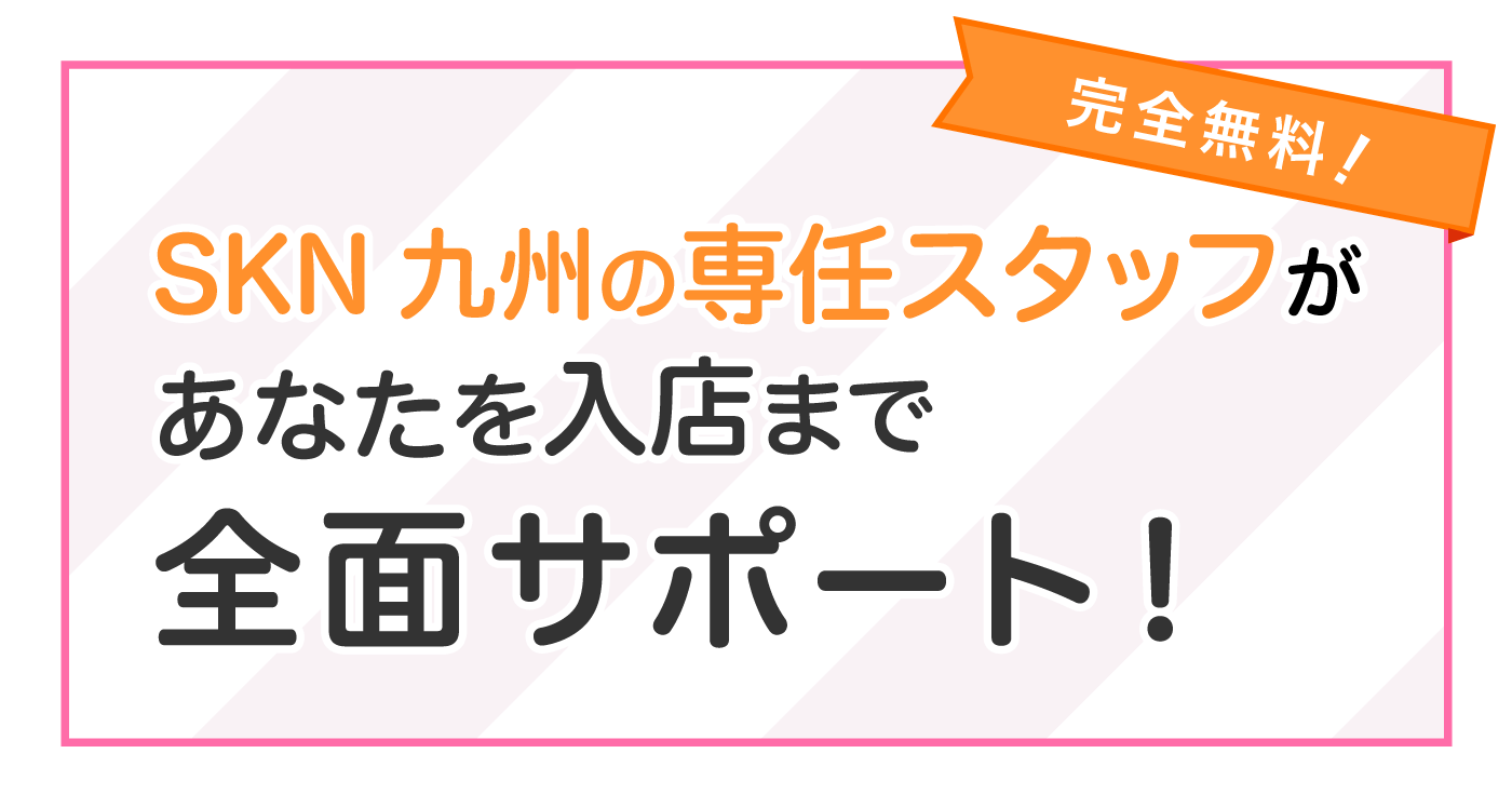 SKN九州の専任スタッフがあなたを入店まで全面サポート！